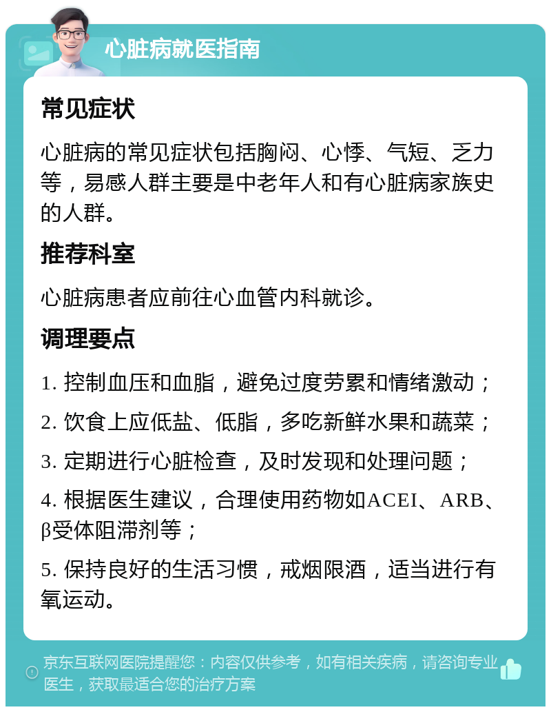 心脏病就医指南 常见症状 心脏病的常见症状包括胸闷、心悸、气短、乏力等，易感人群主要是中老年人和有心脏病家族史的人群。 推荐科室 心脏病患者应前往心血管内科就诊。 调理要点 1. 控制血压和血脂，避免过度劳累和情绪激动； 2. 饮食上应低盐、低脂，多吃新鲜水果和蔬菜； 3. 定期进行心脏检查，及时发现和处理问题； 4. 根据医生建议，合理使用药物如ACEI、ARB、β受体阻滞剂等； 5. 保持良好的生活习惯，戒烟限酒，适当进行有氧运动。