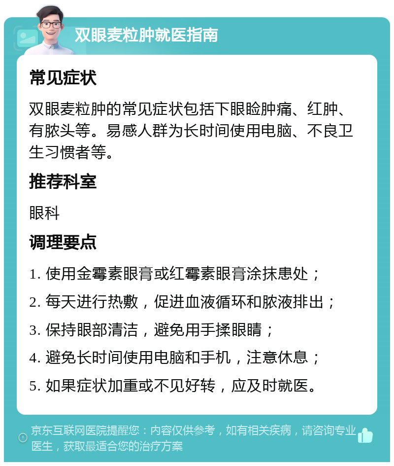 双眼麦粒肿就医指南 常见症状 双眼麦粒肿的常见症状包括下眼睑肿痛、红肿、有脓头等。易感人群为长时间使用电脑、不良卫生习惯者等。 推荐科室 眼科 调理要点 1. 使用金霉素眼膏或红霉素眼膏涂抹患处； 2. 每天进行热敷，促进血液循环和脓液排出； 3. 保持眼部清洁，避免用手揉眼睛； 4. 避免长时间使用电脑和手机，注意休息； 5. 如果症状加重或不见好转，应及时就医。