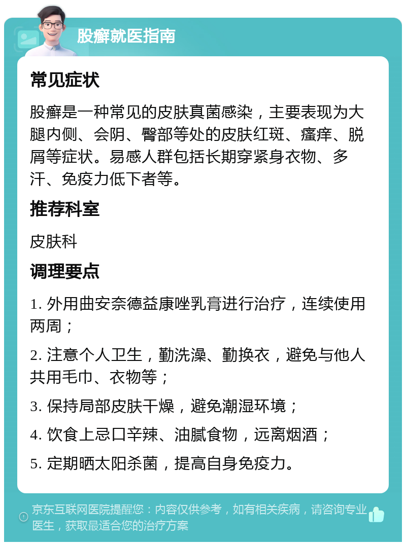 股癣就医指南 常见症状 股癣是一种常见的皮肤真菌感染，主要表现为大腿内侧、会阴、臀部等处的皮肤红斑、瘙痒、脱屑等症状。易感人群包括长期穿紧身衣物、多汗、免疫力低下者等。 推荐科室 皮肤科 调理要点 1. 外用曲安奈德益康唑乳膏进行治疗，连续使用两周； 2. 注意个人卫生，勤洗澡、勤换衣，避免与他人共用毛巾、衣物等； 3. 保持局部皮肤干燥，避免潮湿环境； 4. 饮食上忌口辛辣、油腻食物，远离烟酒； 5. 定期晒太阳杀菌，提高自身免疫力。