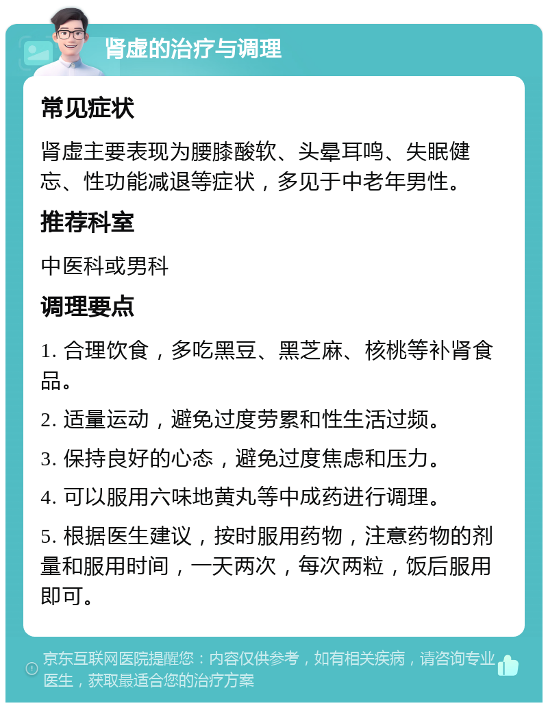 肾虚的治疗与调理 常见症状 肾虚主要表现为腰膝酸软、头晕耳鸣、失眠健忘、性功能减退等症状，多见于中老年男性。 推荐科室 中医科或男科 调理要点 1. 合理饮食，多吃黑豆、黑芝麻、核桃等补肾食品。 2. 适量运动，避免过度劳累和性生活过频。 3. 保持良好的心态，避免过度焦虑和压力。 4. 可以服用六味地黄丸等中成药进行调理。 5. 根据医生建议，按时服用药物，注意药物的剂量和服用时间，一天两次，每次两粒，饭后服用即可。