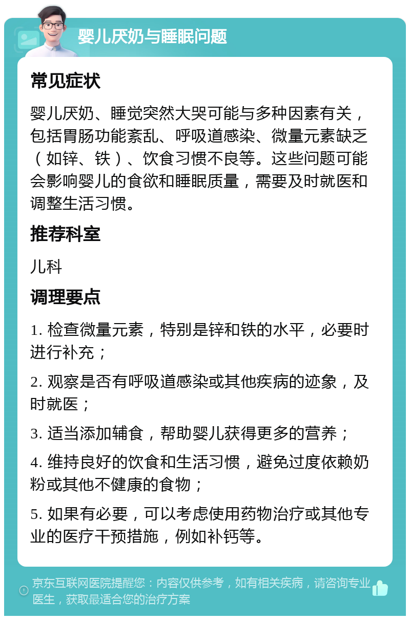 婴儿厌奶与睡眠问题 常见症状 婴儿厌奶、睡觉突然大哭可能与多种因素有关，包括胃肠功能紊乱、呼吸道感染、微量元素缺乏（如锌、铁）、饮食习惯不良等。这些问题可能会影响婴儿的食欲和睡眠质量，需要及时就医和调整生活习惯。 推荐科室 儿科 调理要点 1. 检查微量元素，特别是锌和铁的水平，必要时进行补充； 2. 观察是否有呼吸道感染或其他疾病的迹象，及时就医； 3. 适当添加辅食，帮助婴儿获得更多的营养； 4. 维持良好的饮食和生活习惯，避免过度依赖奶粉或其他不健康的食物； 5. 如果有必要，可以考虑使用药物治疗或其他专业的医疗干预措施，例如补钙等。