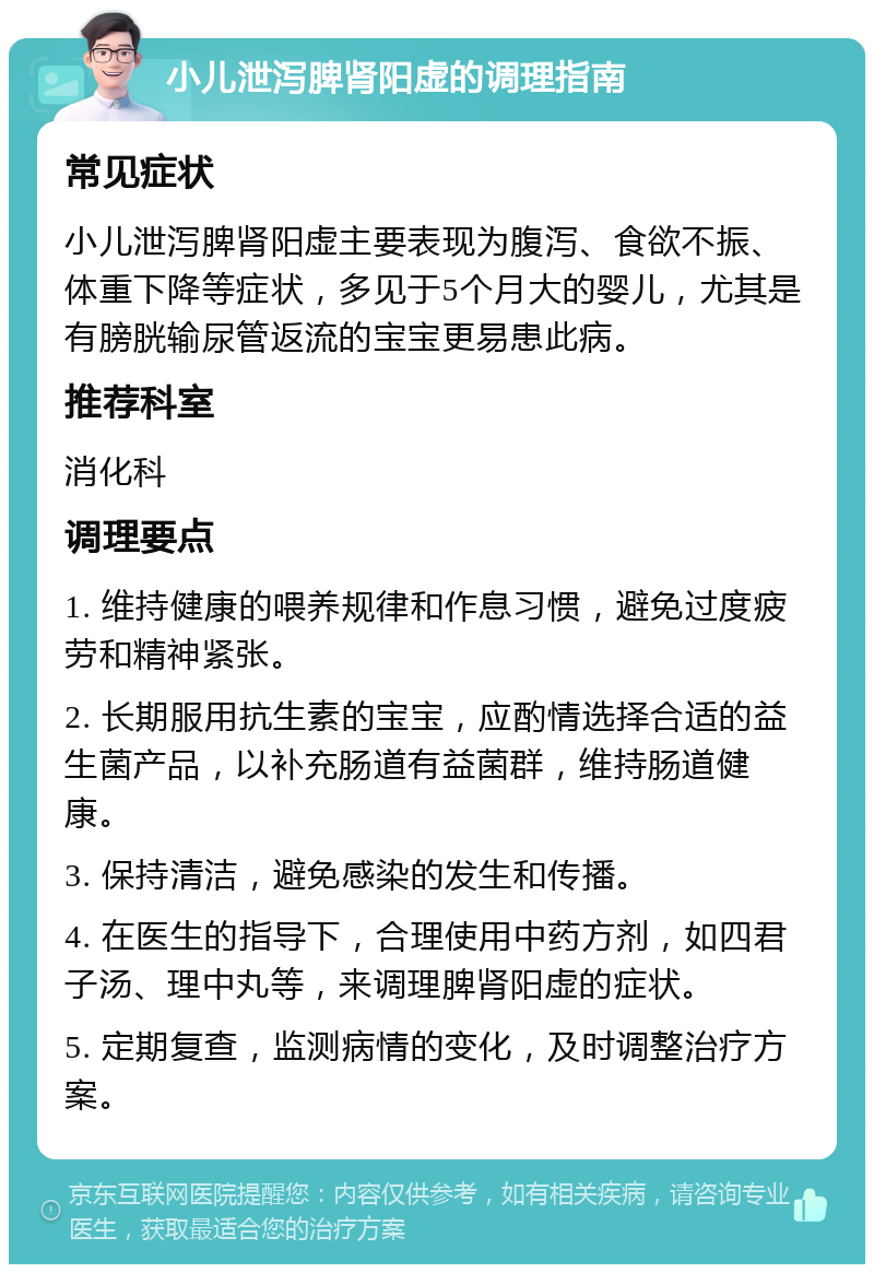 小儿泄泻脾肾阳虚的调理指南 常见症状 小儿泄泻脾肾阳虚主要表现为腹泻、食欲不振、体重下降等症状，多见于5个月大的婴儿，尤其是有膀胱输尿管返流的宝宝更易患此病。 推荐科室 消化科 调理要点 1. 维持健康的喂养规律和作息习惯，避免过度疲劳和精神紧张。 2. 长期服用抗生素的宝宝，应酌情选择合适的益生菌产品，以补充肠道有益菌群，维持肠道健康。 3. 保持清洁，避免感染的发生和传播。 4. 在医生的指导下，合理使用中药方剂，如四君子汤、理中丸等，来调理脾肾阳虚的症状。 5. 定期复查，监测病情的变化，及时调整治疗方案。