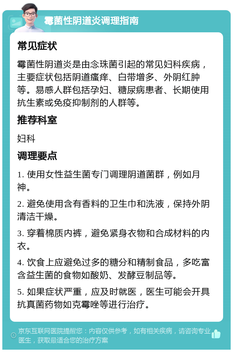 霉菌性阴道炎调理指南 常见症状 霉菌性阴道炎是由念珠菌引起的常见妇科疾病，主要症状包括阴道瘙痒、白带增多、外阴红肿等。易感人群包括孕妇、糖尿病患者、长期使用抗生素或免疫抑制剂的人群等。 推荐科室 妇科 调理要点 1. 使用女性益生菌专门调理阴道菌群，例如月神。 2. 避免使用含有香料的卫生巾和洗液，保持外阴清洁干燥。 3. 穿着棉质内裤，避免紧身衣物和合成材料的内衣。 4. 饮食上应避免过多的糖分和精制食品，多吃富含益生菌的食物如酸奶、发酵豆制品等。 5. 如果症状严重，应及时就医，医生可能会开具抗真菌药物如克霉唑等进行治疗。