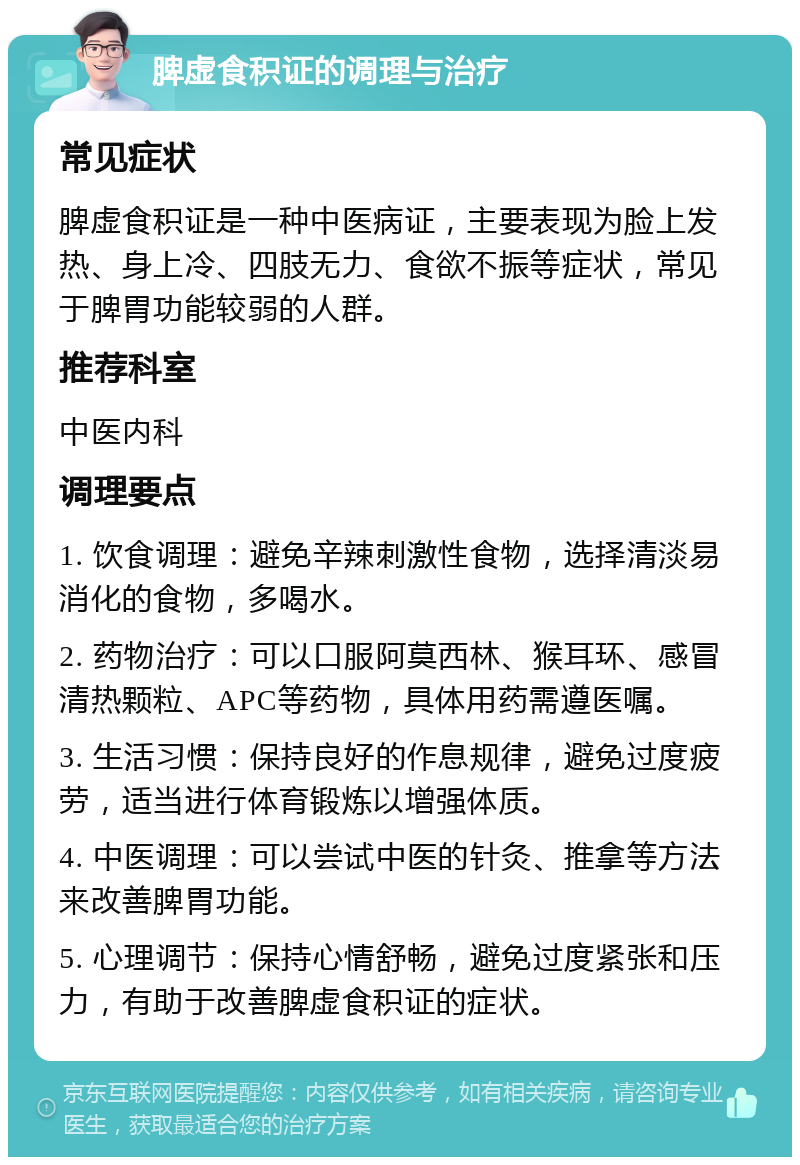 脾虚食积证的调理与治疗 常见症状 脾虚食积证是一种中医病证，主要表现为脸上发热、身上冷、四肢无力、食欲不振等症状，常见于脾胃功能较弱的人群。 推荐科室 中医内科 调理要点 1. 饮食调理：避免辛辣刺激性食物，选择清淡易消化的食物，多喝水。 2. 药物治疗：可以口服阿莫西林、猴耳环、感冒清热颗粒、APC等药物，具体用药需遵医嘱。 3. 生活习惯：保持良好的作息规律，避免过度疲劳，适当进行体育锻炼以增强体质。 4. 中医调理：可以尝试中医的针灸、推拿等方法来改善脾胃功能。 5. 心理调节：保持心情舒畅，避免过度紧张和压力，有助于改善脾虚食积证的症状。