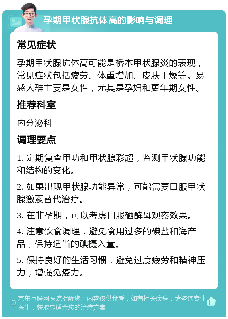 孕期甲状腺抗体高的影响与调理 常见症状 孕期甲状腺抗体高可能是桥本甲状腺炎的表现，常见症状包括疲劳、体重增加、皮肤干燥等。易感人群主要是女性，尤其是孕妇和更年期女性。 推荐科室 内分泌科 调理要点 1. 定期复查甲功和甲状腺彩超，监测甲状腺功能和结构的变化。 2. 如果出现甲状腺功能异常，可能需要口服甲状腺激素替代治疗。 3. 在非孕期，可以考虑口服硒酵母观察效果。 4. 注意饮食调理，避免食用过多的碘盐和海产品，保持适当的碘摄入量。 5. 保持良好的生活习惯，避免过度疲劳和精神压力，增强免疫力。