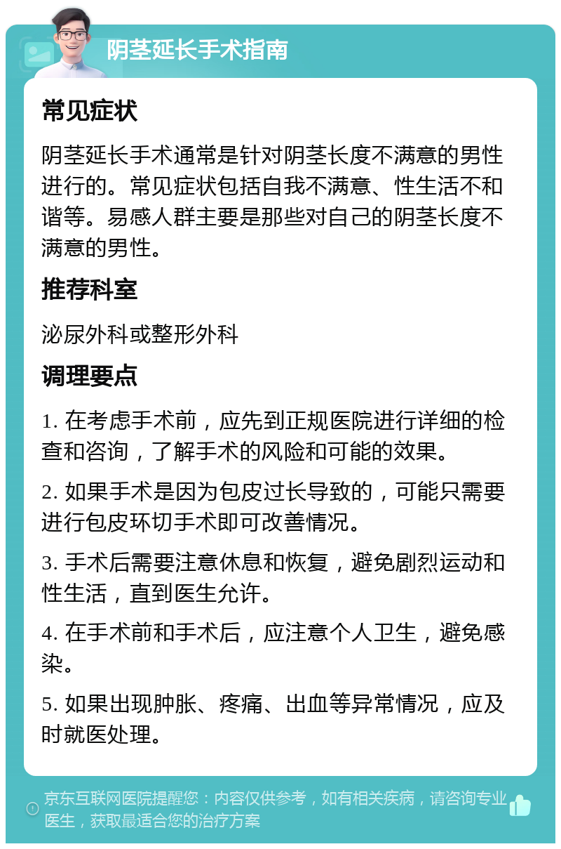 阴茎延长手术指南 常见症状 阴茎延长手术通常是针对阴茎长度不满意的男性进行的。常见症状包括自我不满意、性生活不和谐等。易感人群主要是那些对自己的阴茎长度不满意的男性。 推荐科室 泌尿外科或整形外科 调理要点 1. 在考虑手术前，应先到正规医院进行详细的检查和咨询，了解手术的风险和可能的效果。 2. 如果手术是因为包皮过长导致的，可能只需要进行包皮环切手术即可改善情况。 3. 手术后需要注意休息和恢复，避免剧烈运动和性生活，直到医生允许。 4. 在手术前和手术后，应注意个人卫生，避免感染。 5. 如果出现肿胀、疼痛、出血等异常情况，应及时就医处理。