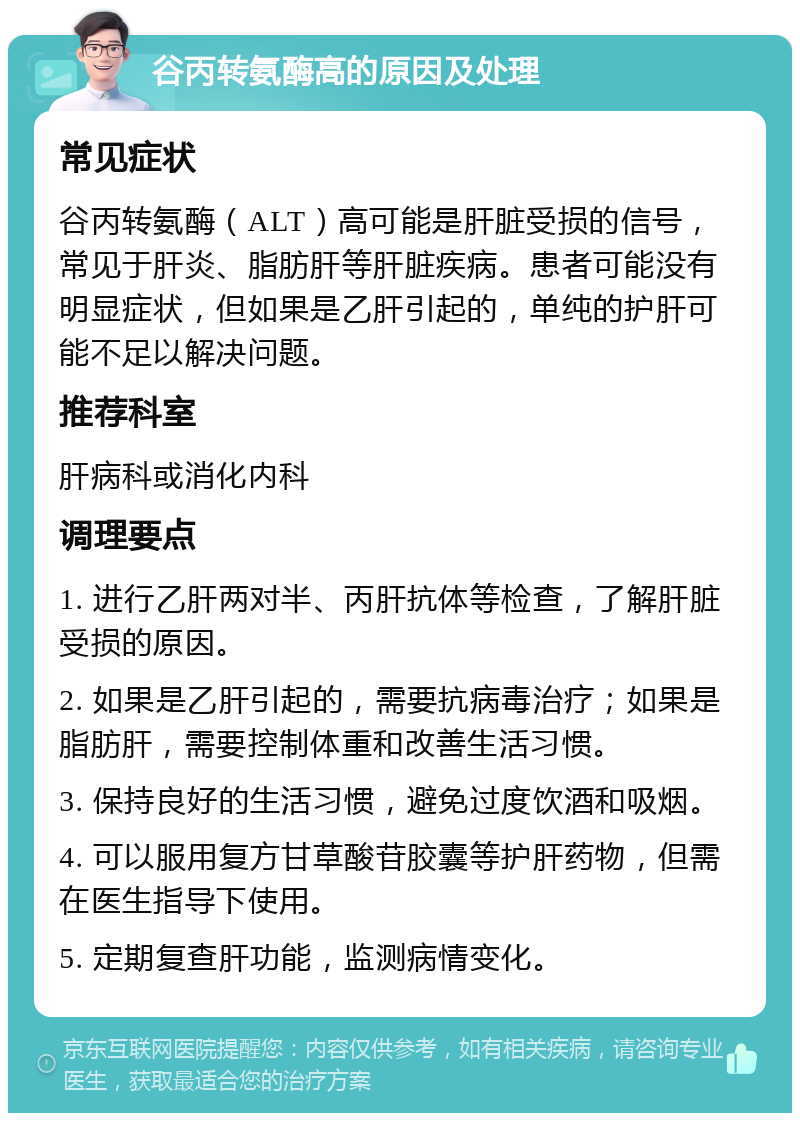 谷丙转氨酶高的原因及处理 常见症状 谷丙转氨酶（ALT）高可能是肝脏受损的信号，常见于肝炎、脂肪肝等肝脏疾病。患者可能没有明显症状，但如果是乙肝引起的，单纯的护肝可能不足以解决问题。 推荐科室 肝病科或消化内科 调理要点 1. 进行乙肝两对半、丙肝抗体等检查，了解肝脏受损的原因。 2. 如果是乙肝引起的，需要抗病毒治疗；如果是脂肪肝，需要控制体重和改善生活习惯。 3. 保持良好的生活习惯，避免过度饮酒和吸烟。 4. 可以服用复方甘草酸苷胶囊等护肝药物，但需在医生指导下使用。 5. 定期复查肝功能，监测病情变化。