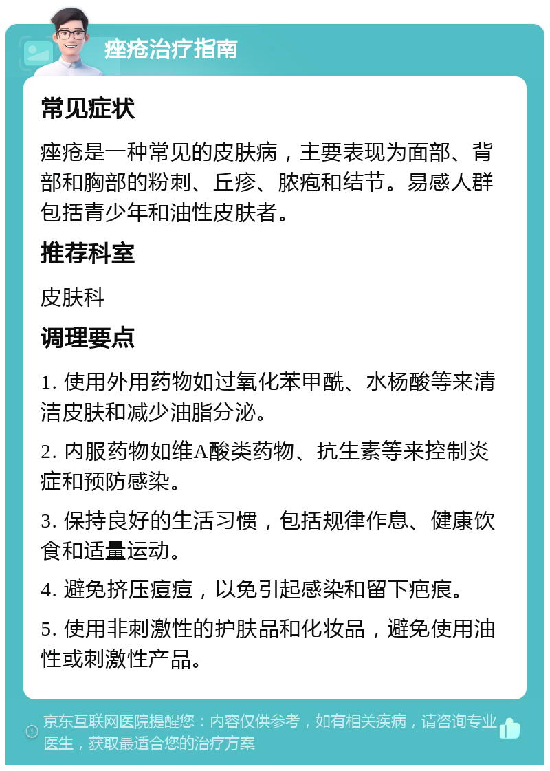 痤疮治疗指南 常见症状 痤疮是一种常见的皮肤病，主要表现为面部、背部和胸部的粉刺、丘疹、脓疱和结节。易感人群包括青少年和油性皮肤者。 推荐科室 皮肤科 调理要点 1. 使用外用药物如过氧化苯甲酰、水杨酸等来清洁皮肤和减少油脂分泌。 2. 内服药物如维A酸类药物、抗生素等来控制炎症和预防感染。 3. 保持良好的生活习惯，包括规律作息、健康饮食和适量运动。 4. 避免挤压痘痘，以免引起感染和留下疤痕。 5. 使用非刺激性的护肤品和化妆品，避免使用油性或刺激性产品。