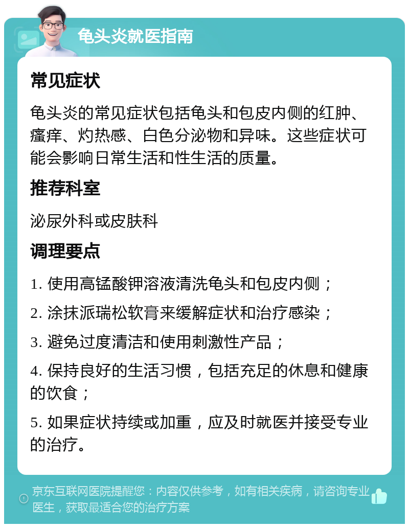 龟头炎就医指南 常见症状 龟头炎的常见症状包括龟头和包皮内侧的红肿、瘙痒、灼热感、白色分泌物和异味。这些症状可能会影响日常生活和性生活的质量。 推荐科室 泌尿外科或皮肤科 调理要点 1. 使用高锰酸钾溶液清洗龟头和包皮内侧； 2. 涂抹派瑞松软膏来缓解症状和治疗感染； 3. 避免过度清洁和使用刺激性产品； 4. 保持良好的生活习惯，包括充足的休息和健康的饮食； 5. 如果症状持续或加重，应及时就医并接受专业的治疗。