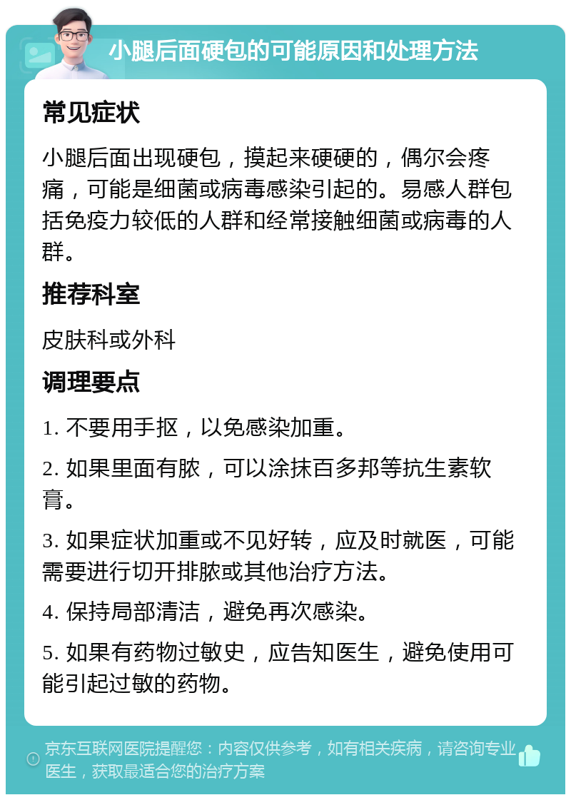 小腿后面硬包的可能原因和处理方法 常见症状 小腿后面出现硬包，摸起来硬硬的，偶尔会疼痛，可能是细菌或病毒感染引起的。易感人群包括免疫力较低的人群和经常接触细菌或病毒的人群。 推荐科室 皮肤科或外科 调理要点 1. 不要用手抠，以免感染加重。 2. 如果里面有脓，可以涂抹百多邦等抗生素软膏。 3. 如果症状加重或不见好转，应及时就医，可能需要进行切开排脓或其他治疗方法。 4. 保持局部清洁，避免再次感染。 5. 如果有药物过敏史，应告知医生，避免使用可能引起过敏的药物。