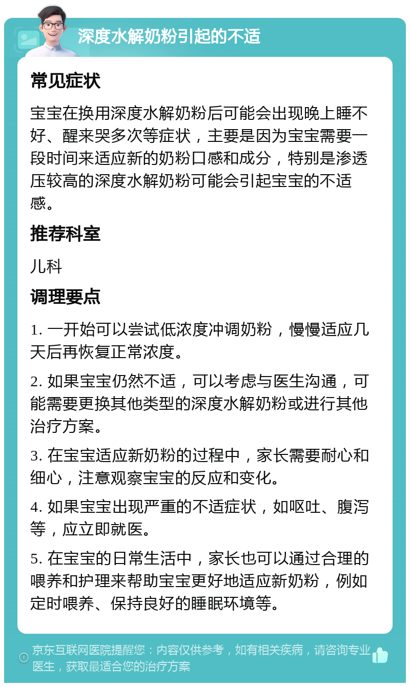 深度水解奶粉引起的不适 常见症状 宝宝在换用深度水解奶粉后可能会出现晚上睡不好、醒来哭多次等症状，主要是因为宝宝需要一段时间来适应新的奶粉口感和成分，特别是渗透压较高的深度水解奶粉可能会引起宝宝的不适感。 推荐科室 儿科 调理要点 1. 一开始可以尝试低浓度冲调奶粉，慢慢适应几天后再恢复正常浓度。 2. 如果宝宝仍然不适，可以考虑与医生沟通，可能需要更换其他类型的深度水解奶粉或进行其他治疗方案。 3. 在宝宝适应新奶粉的过程中，家长需要耐心和细心，注意观察宝宝的反应和变化。 4. 如果宝宝出现严重的不适症状，如呕吐、腹泻等，应立即就医。 5. 在宝宝的日常生活中，家长也可以通过合理的喂养和护理来帮助宝宝更好地适应新奶粉，例如定时喂养、保持良好的睡眠环境等。