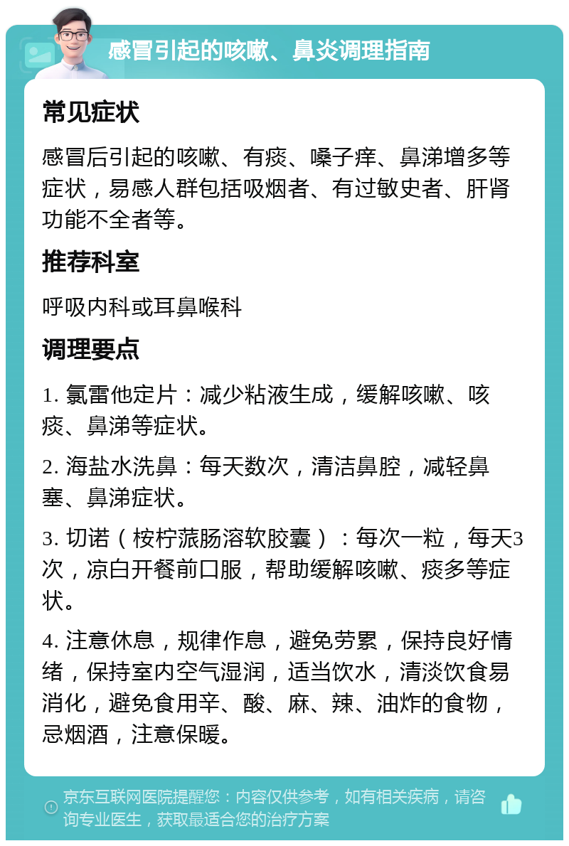 感冒引起的咳嗽、鼻炎调理指南 常见症状 感冒后引起的咳嗽、有痰、嗓子痒、鼻涕增多等症状，易感人群包括吸烟者、有过敏史者、肝肾功能不全者等。 推荐科室 呼吸内科或耳鼻喉科 调理要点 1. 氯雷他定片：减少粘液生成，缓解咳嗽、咳痰、鼻涕等症状。 2. 海盐水洗鼻：每天数次，清洁鼻腔，减轻鼻塞、鼻涕症状。 3. 切诺（桉柠蒎肠溶软胶囊）：每次一粒，每天3次，凉白开餐前口服，帮助缓解咳嗽、痰多等症状。 4. 注意休息，规律作息，避免劳累，保持良好情绪，保持室内空气湿润，适当饮水，清淡饮食易消化，避免食用辛、酸、麻、辣、油炸的食物，忌烟酒，注意保暖。