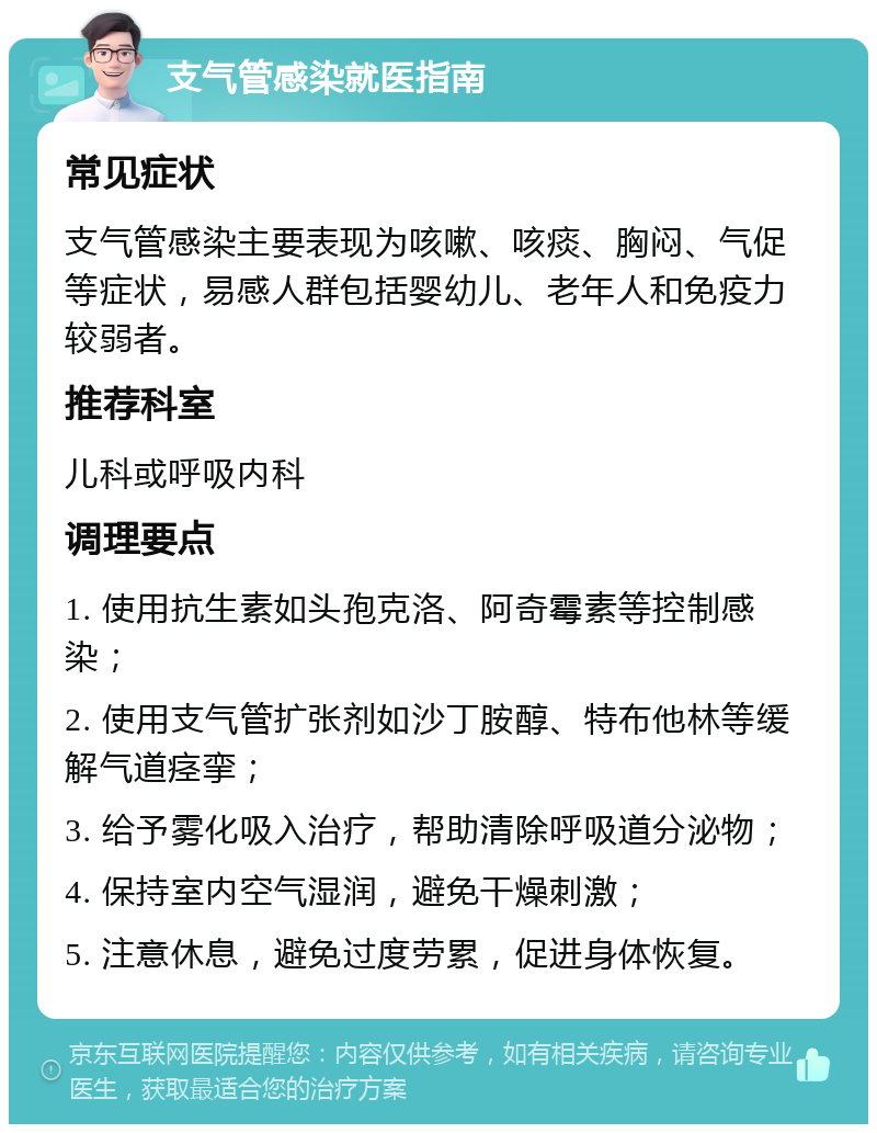 支气管感染就医指南 常见症状 支气管感染主要表现为咳嗽、咳痰、胸闷、气促等症状，易感人群包括婴幼儿、老年人和免疫力较弱者。 推荐科室 儿科或呼吸内科 调理要点 1. 使用抗生素如头孢克洛、阿奇霉素等控制感染； 2. 使用支气管扩张剂如沙丁胺醇、特布他林等缓解气道痉挛； 3. 给予雾化吸入治疗，帮助清除呼吸道分泌物； 4. 保持室内空气湿润，避免干燥刺激； 5. 注意休息，避免过度劳累，促进身体恢复。