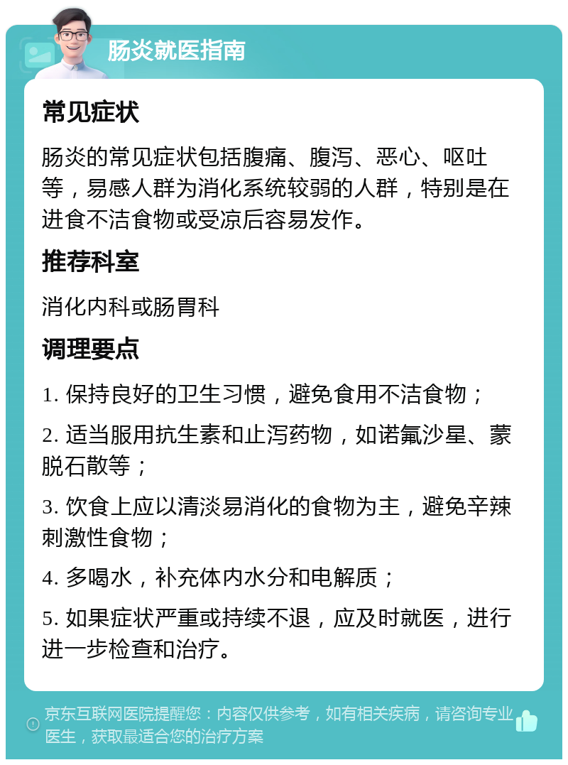 肠炎就医指南 常见症状 肠炎的常见症状包括腹痛、腹泻、恶心、呕吐等，易感人群为消化系统较弱的人群，特别是在进食不洁食物或受凉后容易发作。 推荐科室 消化内科或肠胃科 调理要点 1. 保持良好的卫生习惯，避免食用不洁食物； 2. 适当服用抗生素和止泻药物，如诺氟沙星、蒙脱石散等； 3. 饮食上应以清淡易消化的食物为主，避免辛辣刺激性食物； 4. 多喝水，补充体内水分和电解质； 5. 如果症状严重或持续不退，应及时就医，进行进一步检查和治疗。