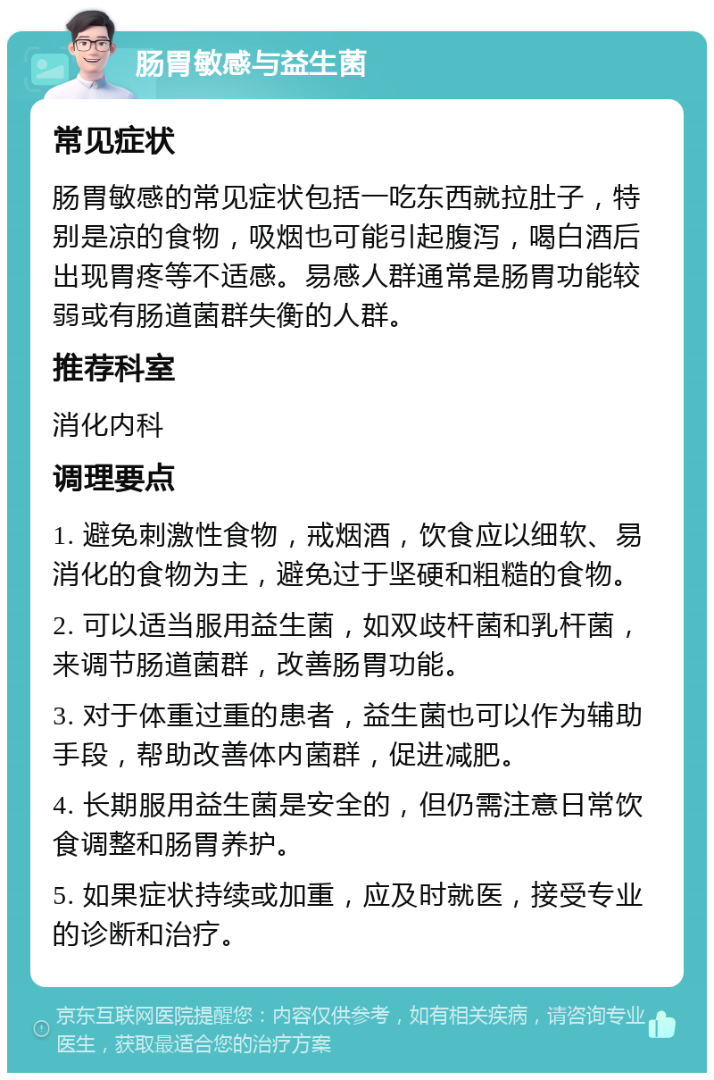 肠胃敏感与益生菌 常见症状 肠胃敏感的常见症状包括一吃东西就拉肚子，特别是凉的食物，吸烟也可能引起腹泻，喝白酒后出现胃疼等不适感。易感人群通常是肠胃功能较弱或有肠道菌群失衡的人群。 推荐科室 消化内科 调理要点 1. 避免刺激性食物，戒烟酒，饮食应以细软、易消化的食物为主，避免过于坚硬和粗糙的食物。 2. 可以适当服用益生菌，如双歧杆菌和乳杆菌，来调节肠道菌群，改善肠胃功能。 3. 对于体重过重的患者，益生菌也可以作为辅助手段，帮助改善体内菌群，促进减肥。 4. 长期服用益生菌是安全的，但仍需注意日常饮食调整和肠胃养护。 5. 如果症状持续或加重，应及时就医，接受专业的诊断和治疗。