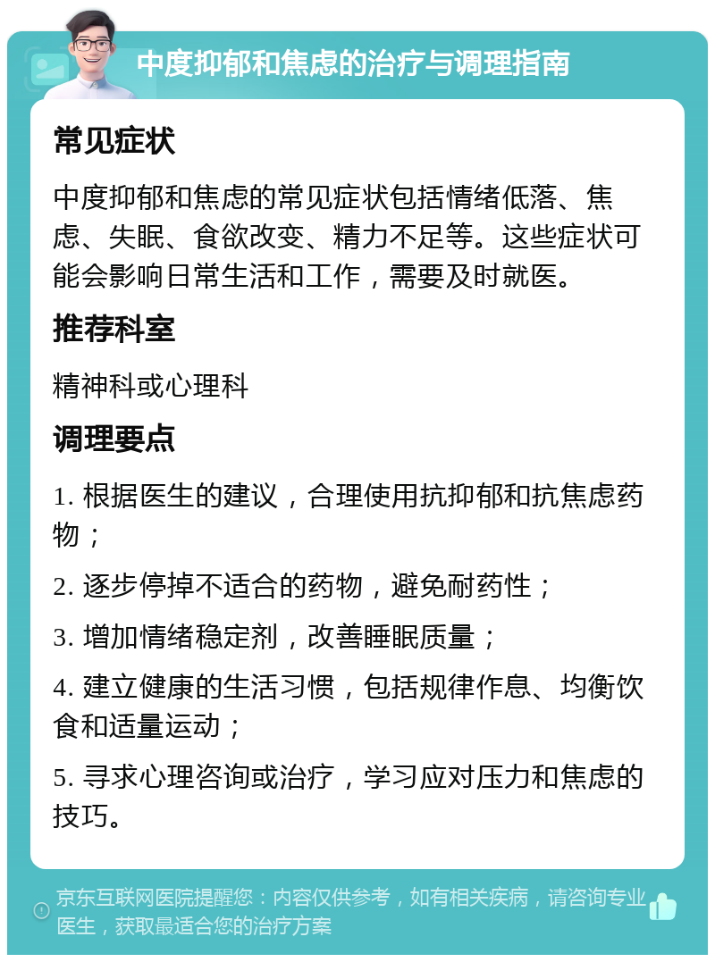 中度抑郁和焦虑的治疗与调理指南 常见症状 中度抑郁和焦虑的常见症状包括情绪低落、焦虑、失眠、食欲改变、精力不足等。这些症状可能会影响日常生活和工作，需要及时就医。 推荐科室 精神科或心理科 调理要点 1. 根据医生的建议，合理使用抗抑郁和抗焦虑药物； 2. 逐步停掉不适合的药物，避免耐药性； 3. 增加情绪稳定剂，改善睡眠质量； 4. 建立健康的生活习惯，包括规律作息、均衡饮食和适量运动； 5. 寻求心理咨询或治疗，学习应对压力和焦虑的技巧。