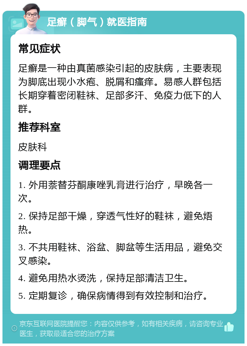 足癣（脚气）就医指南 常见症状 足癣是一种由真菌感染引起的皮肤病，主要表现为脚底出现小水疱、脱屑和瘙痒。易感人群包括长期穿着密闭鞋袜、足部多汗、免疫力低下的人群。 推荐科室 皮肤科 调理要点 1. 外用萘替芬酮康唑乳膏进行治疗，早晚各一次。 2. 保持足部干燥，穿透气性好的鞋袜，避免焐热。 3. 不共用鞋袜、浴盆、脚盆等生活用品，避免交叉感染。 4. 避免用热水烫洗，保持足部清洁卫生。 5. 定期复诊，确保病情得到有效控制和治疗。