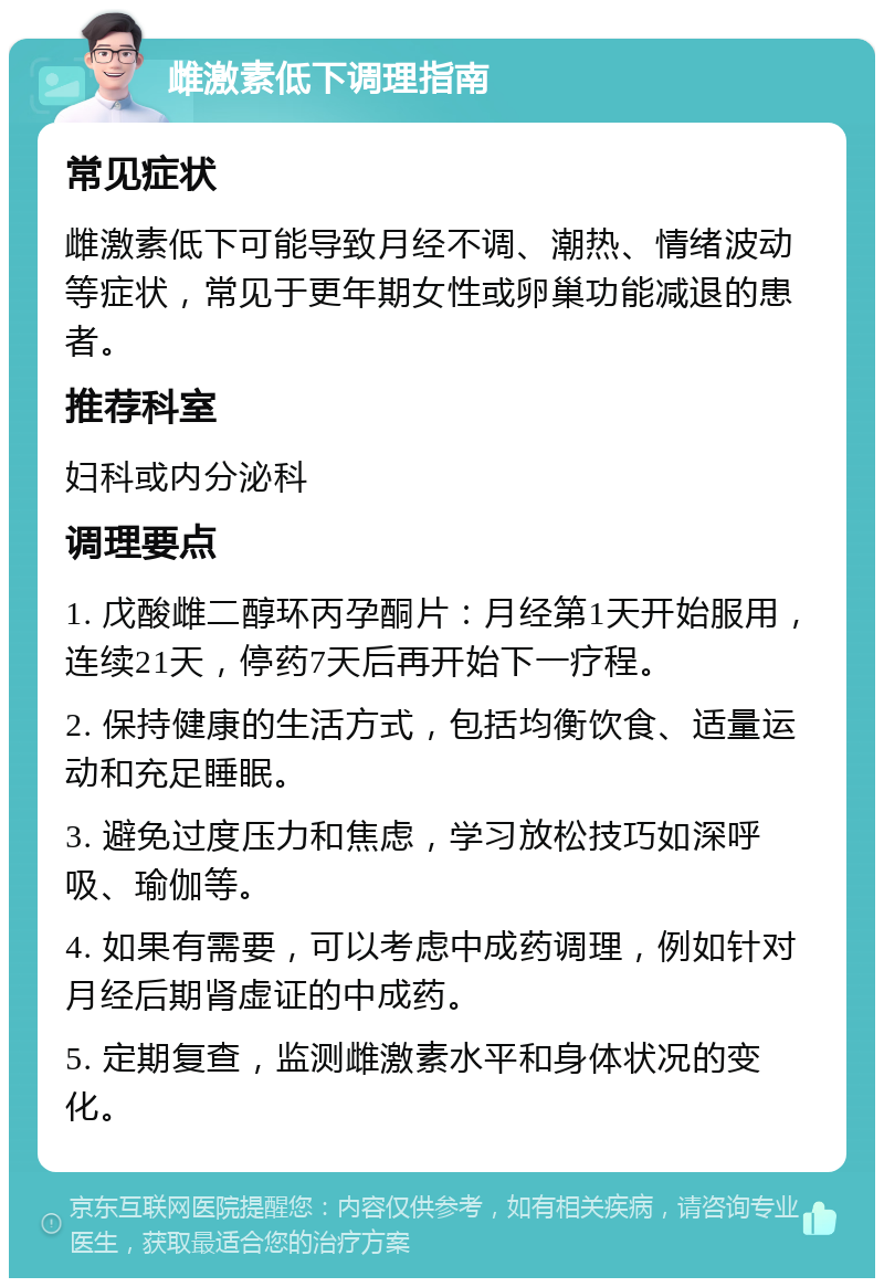 雌激素低下调理指南 常见症状 雌激素低下可能导致月经不调、潮热、情绪波动等症状，常见于更年期女性或卵巢功能减退的患者。 推荐科室 妇科或内分泌科 调理要点 1. 戊酸雌二醇环丙孕酮片：月经第1天开始服用，连续21天，停药7天后再开始下一疗程。 2. 保持健康的生活方式，包括均衡饮食、适量运动和充足睡眠。 3. 避免过度压力和焦虑，学习放松技巧如深呼吸、瑜伽等。 4. 如果有需要，可以考虑中成药调理，例如针对月经后期肾虚证的中成药。 5. 定期复查，监测雌激素水平和身体状况的变化。