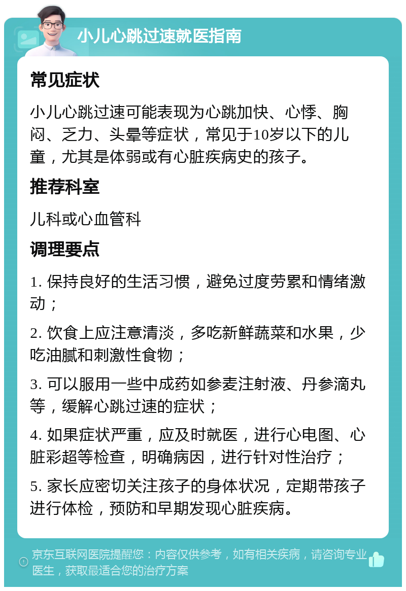 小儿心跳过速就医指南 常见症状 小儿心跳过速可能表现为心跳加快、心悸、胸闷、乏力、头晕等症状，常见于10岁以下的儿童，尤其是体弱或有心脏疾病史的孩子。 推荐科室 儿科或心血管科 调理要点 1. 保持良好的生活习惯，避免过度劳累和情绪激动； 2. 饮食上应注意清淡，多吃新鲜蔬菜和水果，少吃油腻和刺激性食物； 3. 可以服用一些中成药如参麦注射液、丹参滴丸等，缓解心跳过速的症状； 4. 如果症状严重，应及时就医，进行心电图、心脏彩超等检查，明确病因，进行针对性治疗； 5. 家长应密切关注孩子的身体状况，定期带孩子进行体检，预防和早期发现心脏疾病。