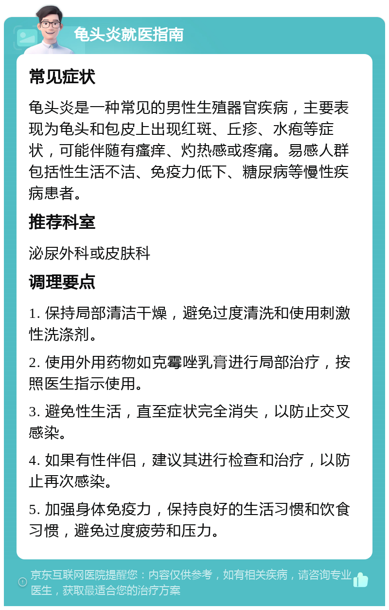 龟头炎就医指南 常见症状 龟头炎是一种常见的男性生殖器官疾病，主要表现为龟头和包皮上出现红斑、丘疹、水疱等症状，可能伴随有瘙痒、灼热感或疼痛。易感人群包括性生活不洁、免疫力低下、糖尿病等慢性疾病患者。 推荐科室 泌尿外科或皮肤科 调理要点 1. 保持局部清洁干燥，避免过度清洗和使用刺激性洗涤剂。 2. 使用外用药物如克霉唑乳膏进行局部治疗，按照医生指示使用。 3. 避免性生活，直至症状完全消失，以防止交叉感染。 4. 如果有性伴侣，建议其进行检查和治疗，以防止再次感染。 5. 加强身体免疫力，保持良好的生活习惯和饮食习惯，避免过度疲劳和压力。