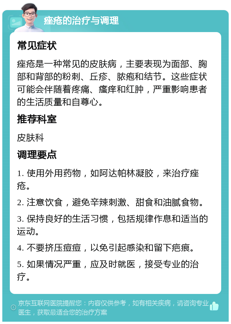 痤疮的治疗与调理 常见症状 痤疮是一种常见的皮肤病，主要表现为面部、胸部和背部的粉刺、丘疹、脓疱和结节。这些症状可能会伴随着疼痛、瘙痒和红肿，严重影响患者的生活质量和自尊心。 推荐科室 皮肤科 调理要点 1. 使用外用药物，如阿达帕林凝胶，来治疗痤疮。 2. 注意饮食，避免辛辣刺激、甜食和油腻食物。 3. 保持良好的生活习惯，包括规律作息和适当的运动。 4. 不要挤压痘痘，以免引起感染和留下疤痕。 5. 如果情况严重，应及时就医，接受专业的治疗。