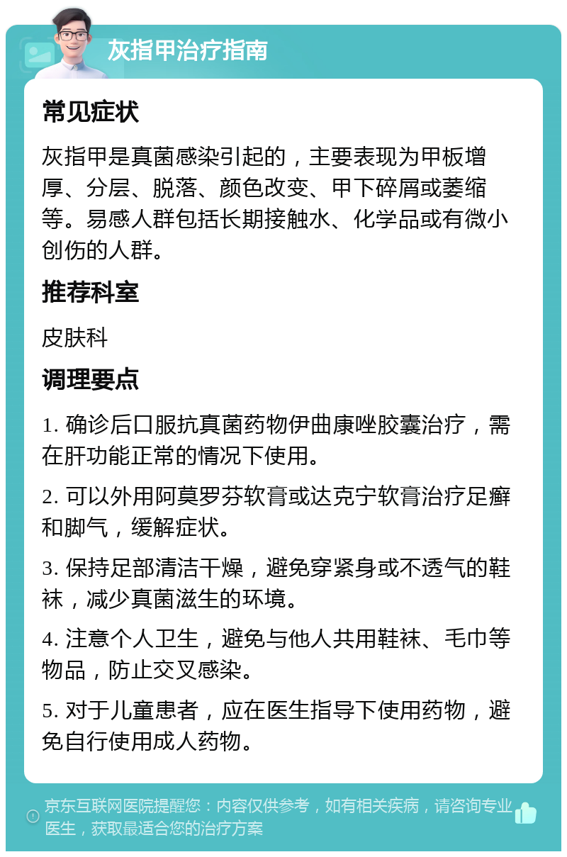 灰指甲治疗指南 常见症状 灰指甲是真菌感染引起的，主要表现为甲板增厚、分层、脱落、颜色改变、甲下碎屑或萎缩等。易感人群包括长期接触水、化学品或有微小创伤的人群。 推荐科室 皮肤科 调理要点 1. 确诊后口服抗真菌药物伊曲康唑胶囊治疗，需在肝功能正常的情况下使用。 2. 可以外用阿莫罗芬软膏或达克宁软膏治疗足癣和脚气，缓解症状。 3. 保持足部清洁干燥，避免穿紧身或不透气的鞋袜，减少真菌滋生的环境。 4. 注意个人卫生，避免与他人共用鞋袜、毛巾等物品，防止交叉感染。 5. 对于儿童患者，应在医生指导下使用药物，避免自行使用成人药物。