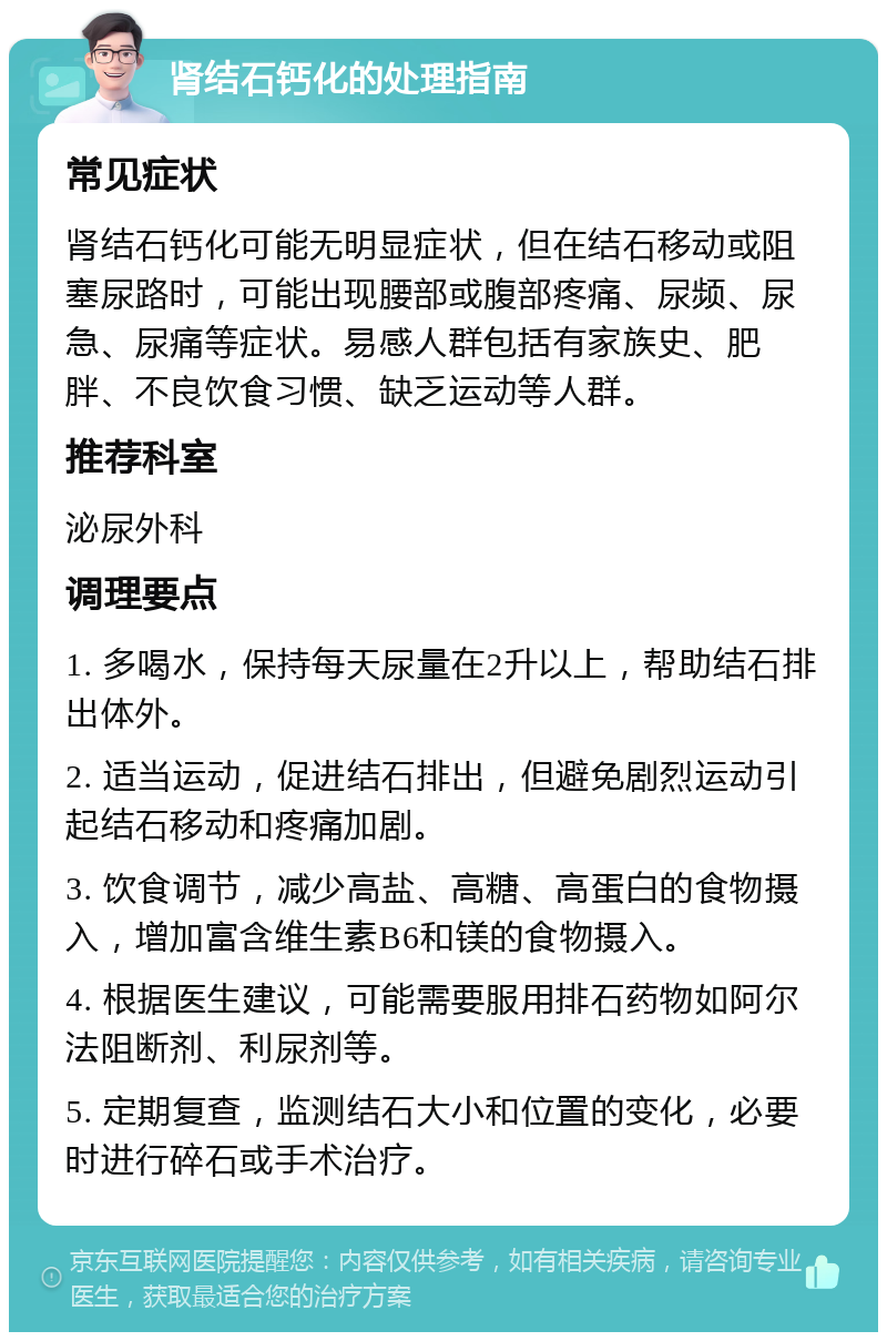 肾结石钙化的处理指南 常见症状 肾结石钙化可能无明显症状，但在结石移动或阻塞尿路时，可能出现腰部或腹部疼痛、尿频、尿急、尿痛等症状。易感人群包括有家族史、肥胖、不良饮食习惯、缺乏运动等人群。 推荐科室 泌尿外科 调理要点 1. 多喝水，保持每天尿量在2升以上，帮助结石排出体外。 2. 适当运动，促进结石排出，但避免剧烈运动引起结石移动和疼痛加剧。 3. 饮食调节，减少高盐、高糖、高蛋白的食物摄入，增加富含维生素B6和镁的食物摄入。 4. 根据医生建议，可能需要服用排石药物如阿尔法阻断剂、利尿剂等。 5. 定期复查，监测结石大小和位置的变化，必要时进行碎石或手术治疗。