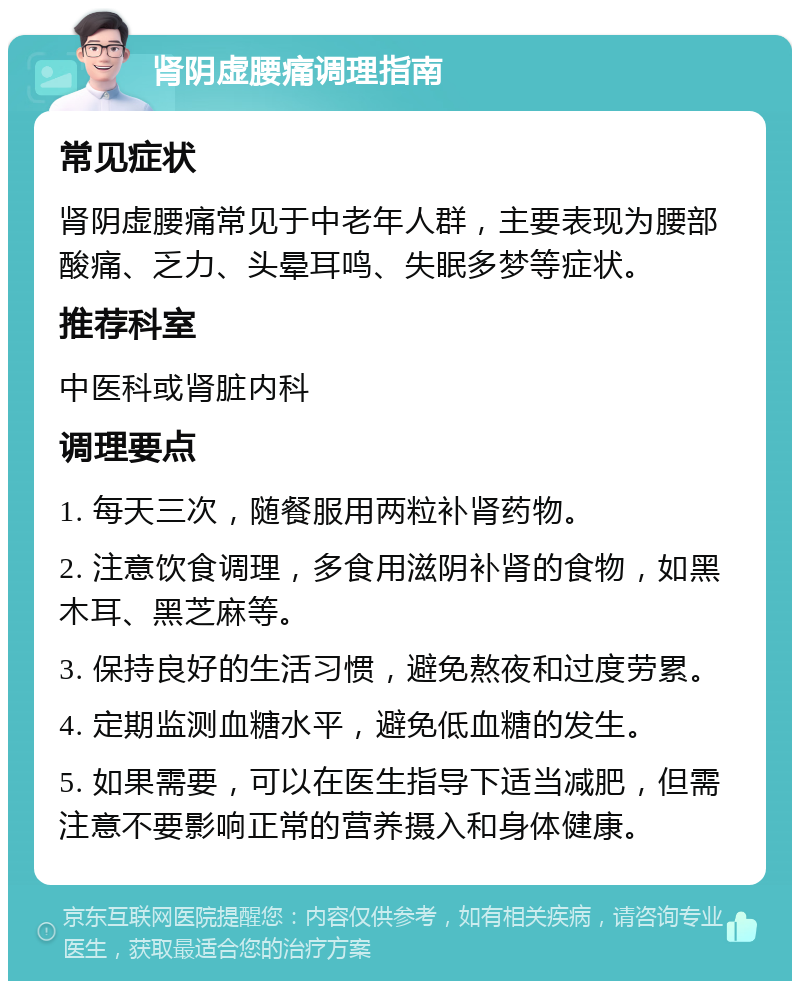 肾阴虚腰痛调理指南 常见症状 肾阴虚腰痛常见于中老年人群，主要表现为腰部酸痛、乏力、头晕耳鸣、失眠多梦等症状。 推荐科室 中医科或肾脏内科 调理要点 1. 每天三次，随餐服用两粒补肾药物。 2. 注意饮食调理，多食用滋阴补肾的食物，如黑木耳、黑芝麻等。 3. 保持良好的生活习惯，避免熬夜和过度劳累。 4. 定期监测血糖水平，避免低血糖的发生。 5. 如果需要，可以在医生指导下适当减肥，但需注意不要影响正常的营养摄入和身体健康。