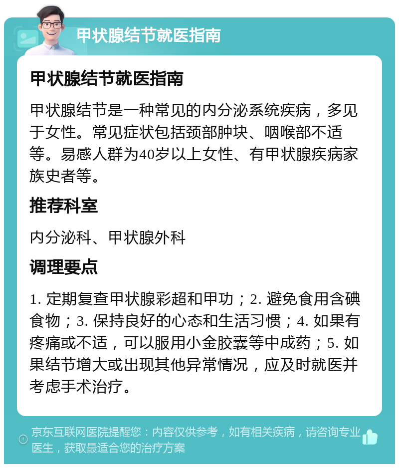 甲状腺结节就医指南 甲状腺结节就医指南 甲状腺结节是一种常见的内分泌系统疾病，多见于女性。常见症状包括颈部肿块、咽喉部不适等。易感人群为40岁以上女性、有甲状腺疾病家族史者等。 推荐科室 内分泌科、甲状腺外科 调理要点 1. 定期复查甲状腺彩超和甲功；2. 避免食用含碘食物；3. 保持良好的心态和生活习惯；4. 如果有疼痛或不适，可以服用小金胶囊等中成药；5. 如果结节增大或出现其他异常情况，应及时就医并考虑手术治疗。