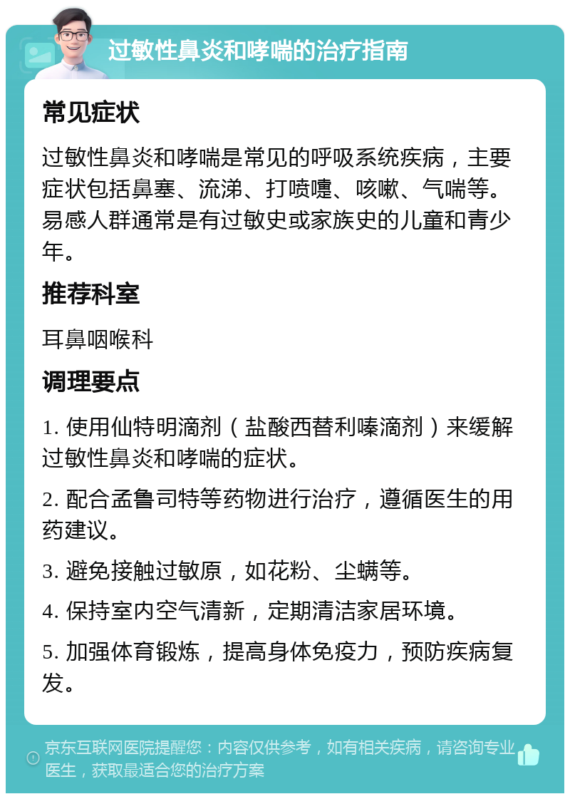 过敏性鼻炎和哮喘的治疗指南 常见症状 过敏性鼻炎和哮喘是常见的呼吸系统疾病，主要症状包括鼻塞、流涕、打喷嚏、咳嗽、气喘等。易感人群通常是有过敏史或家族史的儿童和青少年。 推荐科室 耳鼻咽喉科 调理要点 1. 使用仙特明滴剂（盐酸西替利嗪滴剂）来缓解过敏性鼻炎和哮喘的症状。 2. 配合孟鲁司特等药物进行治疗，遵循医生的用药建议。 3. 避免接触过敏原，如花粉、尘螨等。 4. 保持室内空气清新，定期清洁家居环境。 5. 加强体育锻炼，提高身体免疫力，预防疾病复发。