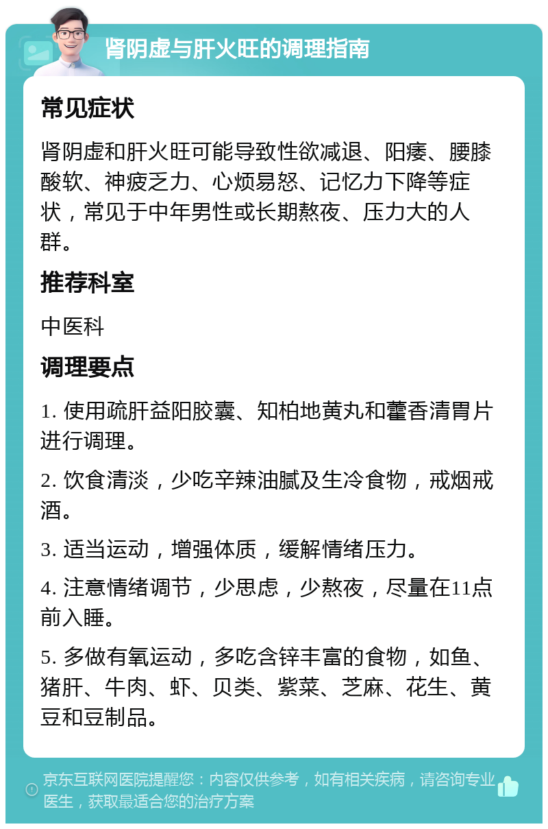 肾阴虚与肝火旺的调理指南 常见症状 肾阴虚和肝火旺可能导致性欲减退、阳痿、腰膝酸软、神疲乏力、心烦易怒、记忆力下降等症状，常见于中年男性或长期熬夜、压力大的人群。 推荐科室 中医科 调理要点 1. 使用疏肝益阳胶囊、知柏地黄丸和藿香清胃片进行调理。 2. 饮食清淡，少吃辛辣油腻及生冷食物，戒烟戒酒。 3. 适当运动，增强体质，缓解情绪压力。 4. 注意情绪调节，少思虑，少熬夜，尽量在11点前入睡。 5. 多做有氧运动，多吃含锌丰富的食物，如鱼、猪肝、牛肉、虾、贝类、紫菜、芝麻、花生、黄豆和豆制品。