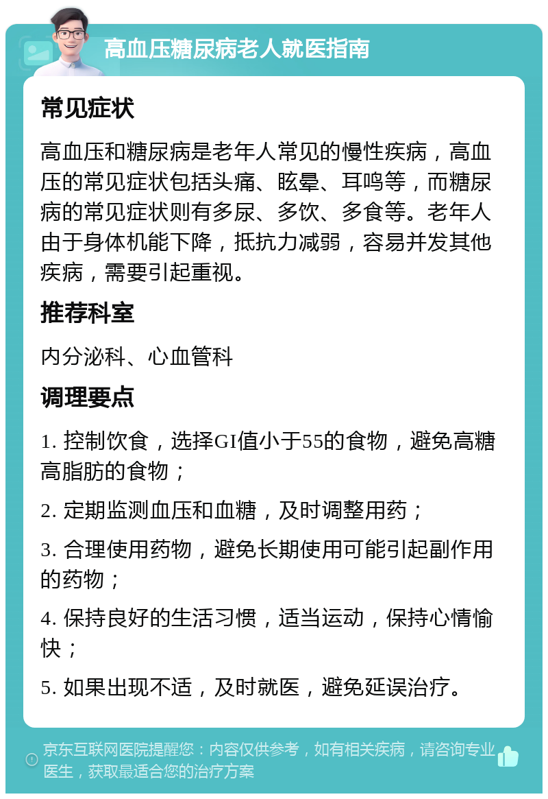 高血压糖尿病老人就医指南 常见症状 高血压和糖尿病是老年人常见的慢性疾病，高血压的常见症状包括头痛、眩晕、耳鸣等，而糖尿病的常见症状则有多尿、多饮、多食等。老年人由于身体机能下降，抵抗力减弱，容易并发其他疾病，需要引起重视。 推荐科室 内分泌科、心血管科 调理要点 1. 控制饮食，选择GI值小于55的食物，避免高糖高脂肪的食物； 2. 定期监测血压和血糖，及时调整用药； 3. 合理使用药物，避免长期使用可能引起副作用的药物； 4. 保持良好的生活习惯，适当运动，保持心情愉快； 5. 如果出现不适，及时就医，避免延误治疗。