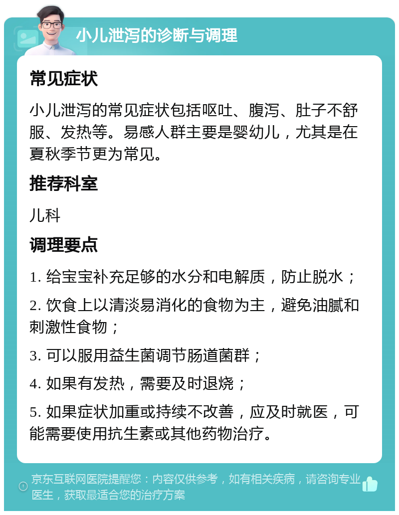 小儿泄泻的诊断与调理 常见症状 小儿泄泻的常见症状包括呕吐、腹泻、肚子不舒服、发热等。易感人群主要是婴幼儿，尤其是在夏秋季节更为常见。 推荐科室 儿科 调理要点 1. 给宝宝补充足够的水分和电解质，防止脱水； 2. 饮食上以清淡易消化的食物为主，避免油腻和刺激性食物； 3. 可以服用益生菌调节肠道菌群； 4. 如果有发热，需要及时退烧； 5. 如果症状加重或持续不改善，应及时就医，可能需要使用抗生素或其他药物治疗。