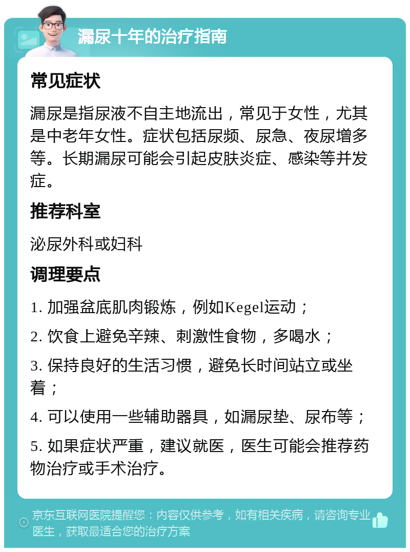 漏尿十年的治疗指南 常见症状 漏尿是指尿液不自主地流出，常见于女性，尤其是中老年女性。症状包括尿频、尿急、夜尿增多等。长期漏尿可能会引起皮肤炎症、感染等并发症。 推荐科室 泌尿外科或妇科 调理要点 1. 加强盆底肌肉锻炼，例如Kegel运动； 2. 饮食上避免辛辣、刺激性食物，多喝水； 3. 保持良好的生活习惯，避免长时间站立或坐着； 4. 可以使用一些辅助器具，如漏尿垫、尿布等； 5. 如果症状严重，建议就医，医生可能会推荐药物治疗或手术治疗。