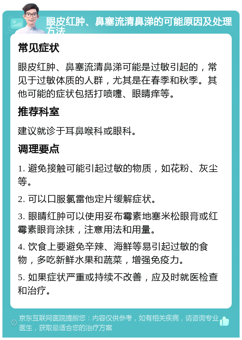 眼皮红肿、鼻塞流清鼻涕的可能原因及处理方法 常见症状 眼皮红肿、鼻塞流清鼻涕可能是过敏引起的，常见于过敏体质的人群，尤其是在春季和秋季。其他可能的症状包括打喷嚏、眼睛痒等。 推荐科室 建议就诊于耳鼻喉科或眼科。 调理要点 1. 避免接触可能引起过敏的物质，如花粉、灰尘等。 2. 可以口服氯雷他定片缓解症状。 3. 眼睛红肿可以使用妥布霉素地塞米松眼膏或红霉素眼膏涂抹，注意用法和用量。 4. 饮食上要避免辛辣、海鲜等易引起过敏的食物，多吃新鲜水果和蔬菜，增强免疫力。 5. 如果症状严重或持续不改善，应及时就医检查和治疗。