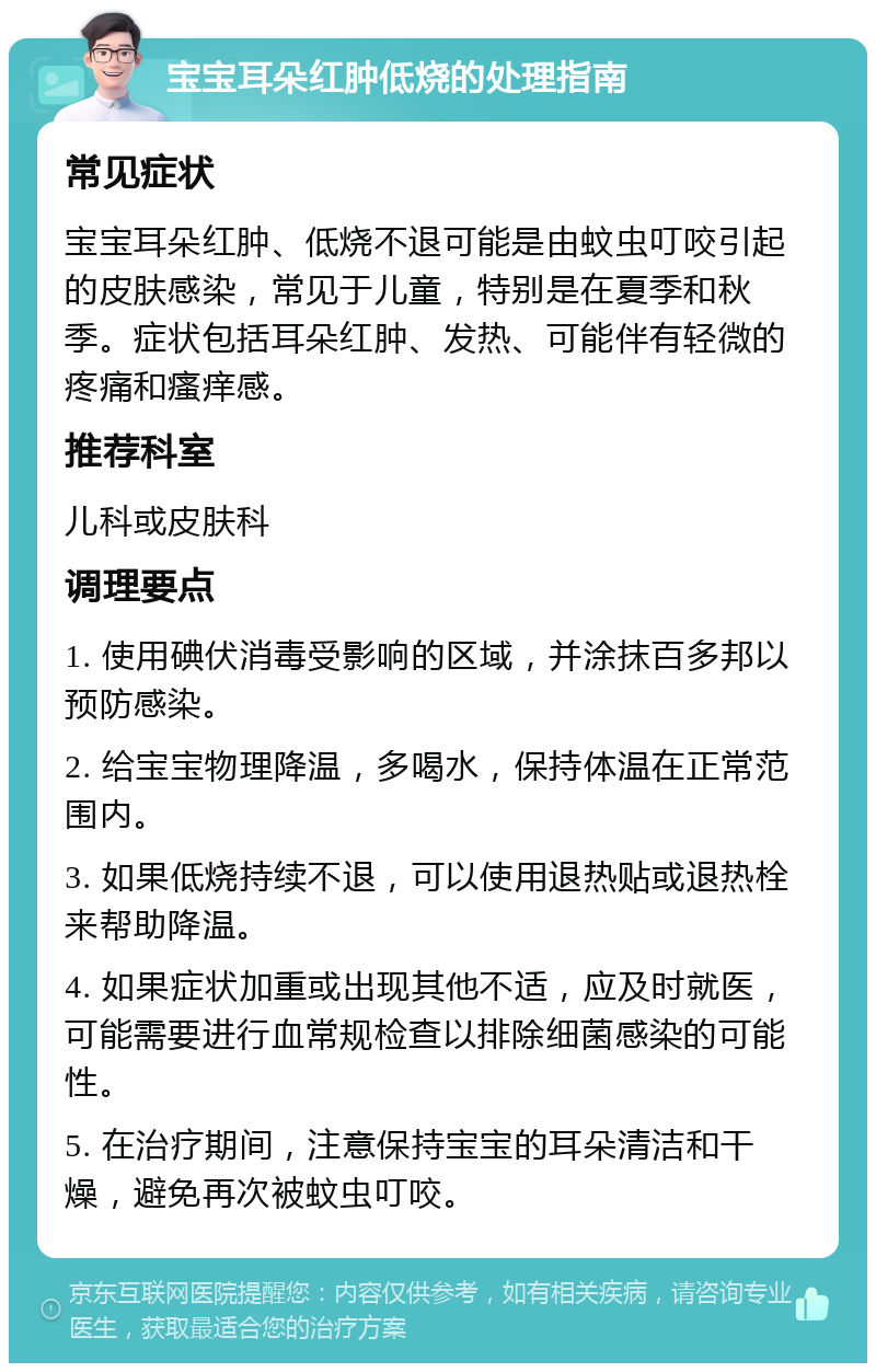 宝宝耳朵红肿低烧的处理指南 常见症状 宝宝耳朵红肿、低烧不退可能是由蚊虫叮咬引起的皮肤感染，常见于儿童，特别是在夏季和秋季。症状包括耳朵红肿、发热、可能伴有轻微的疼痛和瘙痒感。 推荐科室 儿科或皮肤科 调理要点 1. 使用碘伏消毒受影响的区域，并涂抹百多邦以预防感染。 2. 给宝宝物理降温，多喝水，保持体温在正常范围内。 3. 如果低烧持续不退，可以使用退热贴或退热栓来帮助降温。 4. 如果症状加重或出现其他不适，应及时就医，可能需要进行血常规检查以排除细菌感染的可能性。 5. 在治疗期间，注意保持宝宝的耳朵清洁和干燥，避免再次被蚊虫叮咬。