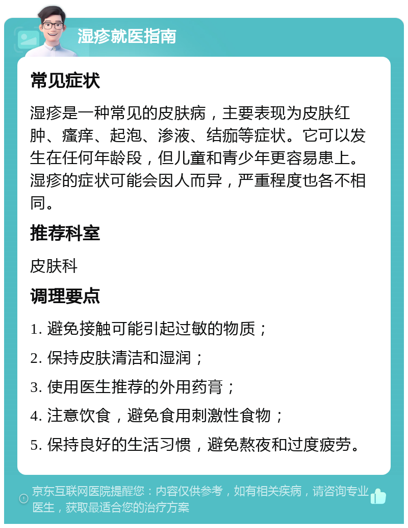 湿疹就医指南 常见症状 湿疹是一种常见的皮肤病，主要表现为皮肤红肿、瘙痒、起泡、渗液、结痂等症状。它可以发生在任何年龄段，但儿童和青少年更容易患上。湿疹的症状可能会因人而异，严重程度也各不相同。 推荐科室 皮肤科 调理要点 1. 避免接触可能引起过敏的物质； 2. 保持皮肤清洁和湿润； 3. 使用医生推荐的外用药膏； 4. 注意饮食，避免食用刺激性食物； 5. 保持良好的生活习惯，避免熬夜和过度疲劳。