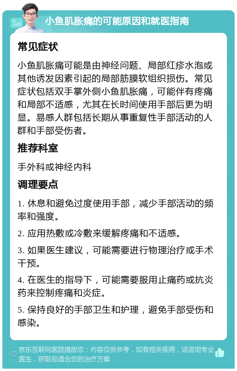 小鱼肌胀痛的可能原因和就医指南 常见症状 小鱼肌胀痛可能是由神经问题、局部红疹水泡或其他诱发因素引起的局部筋膜软组织损伤。常见症状包括双手掌外侧小鱼肌胀痛，可能伴有疼痛和局部不适感，尤其在长时间使用手部后更为明显。易感人群包括长期从事重复性手部活动的人群和手部受伤者。 推荐科室 手外科或神经内科 调理要点 1. 休息和避免过度使用手部，减少手部活动的频率和强度。 2. 应用热敷或冷敷来缓解疼痛和不适感。 3. 如果医生建议，可能需要进行物理治疗或手术干预。 4. 在医生的指导下，可能需要服用止痛药或抗炎药来控制疼痛和炎症。 5. 保持良好的手部卫生和护理，避免手部受伤和感染。