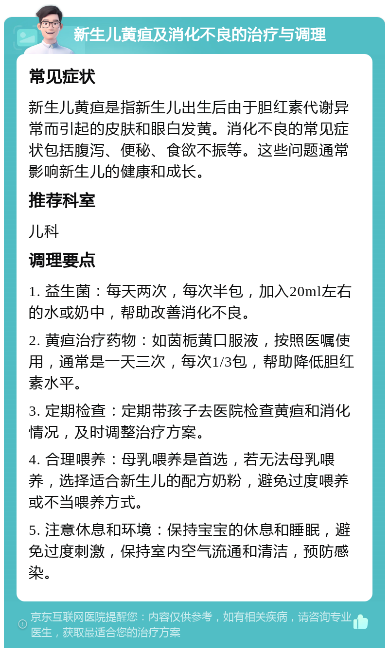 新生儿黄疸及消化不良的治疗与调理 常见症状 新生儿黄疸是指新生儿出生后由于胆红素代谢异常而引起的皮肤和眼白发黄。消化不良的常见症状包括腹泻、便秘、食欲不振等。这些问题通常影响新生儿的健康和成长。 推荐科室 儿科 调理要点 1. 益生菌：每天两次，每次半包，加入20ml左右的水或奶中，帮助改善消化不良。 2. 黄疸治疗药物：如茵栀黄口服液，按照医嘱使用，通常是一天三次，每次1/3包，帮助降低胆红素水平。 3. 定期检查：定期带孩子去医院检查黄疸和消化情况，及时调整治疗方案。 4. 合理喂养：母乳喂养是首选，若无法母乳喂养，选择适合新生儿的配方奶粉，避免过度喂养或不当喂养方式。 5. 注意休息和环境：保持宝宝的休息和睡眠，避免过度刺激，保持室内空气流通和清洁，预防感染。