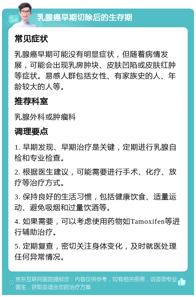 乳腺癌早期切除后的生存期 常见症状 乳腺癌早期可能没有明显症状，但随着病情发展，可能会出现乳房肿块、皮肤凹陷或皮肤红肿等症状。易感人群包括女性、有家族史的人、年龄较大的人等。 推荐科室 乳腺外科或肿瘤科 调理要点 1. 早期发现、早期治疗是关键，定期进行乳腺自检和专业检查。 2. 根据医生建议，可能需要进行手术、化疗、放疗等治疗方式。 3. 保持良好的生活习惯，包括健康饮食、适量运动、避免吸烟和过量饮酒等。 4. 如果需要，可以考虑使用药物如Tamoxifen等进行辅助治疗。 5. 定期复查，密切关注身体变化，及时就医处理任何异常情况。