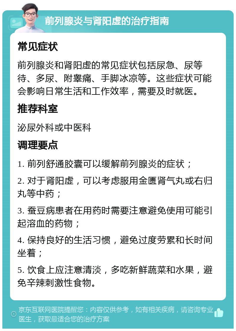 前列腺炎与肾阳虚的治疗指南 常见症状 前列腺炎和肾阳虚的常见症状包括尿急、尿等待、多尿、附睾痛、手脚冰凉等。这些症状可能会影响日常生活和工作效率，需要及时就医。 推荐科室 泌尿外科或中医科 调理要点 1. 前列舒通胶囊可以缓解前列腺炎的症状； 2. 对于肾阳虚，可以考虑服用金匮肾气丸或右归丸等中药； 3. 蚕豆病患者在用药时需要注意避免使用可能引起溶血的药物； 4. 保持良好的生活习惯，避免过度劳累和长时间坐着； 5. 饮食上应注意清淡，多吃新鲜蔬菜和水果，避免辛辣刺激性食物。