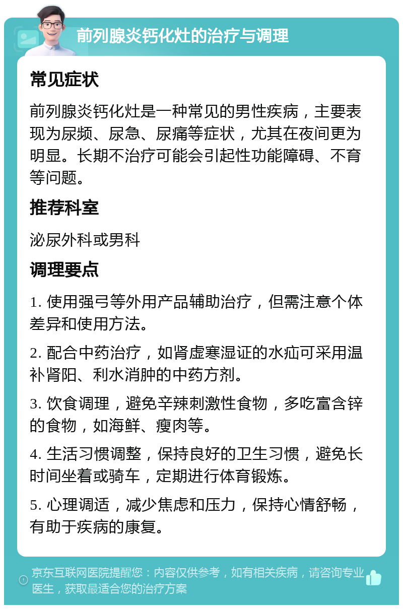 前列腺炎钙化灶的治疗与调理 常见症状 前列腺炎钙化灶是一种常见的男性疾病，主要表现为尿频、尿急、尿痛等症状，尤其在夜间更为明显。长期不治疗可能会引起性功能障碍、不育等问题。 推荐科室 泌尿外科或男科 调理要点 1. 使用强弓等外用产品辅助治疗，但需注意个体差异和使用方法。 2. 配合中药治疗，如肾虚寒湿证的水疝可采用温补肾阳、利水消肿的中药方剂。 3. 饮食调理，避免辛辣刺激性食物，多吃富含锌的食物，如海鲜、瘦肉等。 4. 生活习惯调整，保持良好的卫生习惯，避免长时间坐着或骑车，定期进行体育锻炼。 5. 心理调适，减少焦虑和压力，保持心情舒畅，有助于疾病的康复。