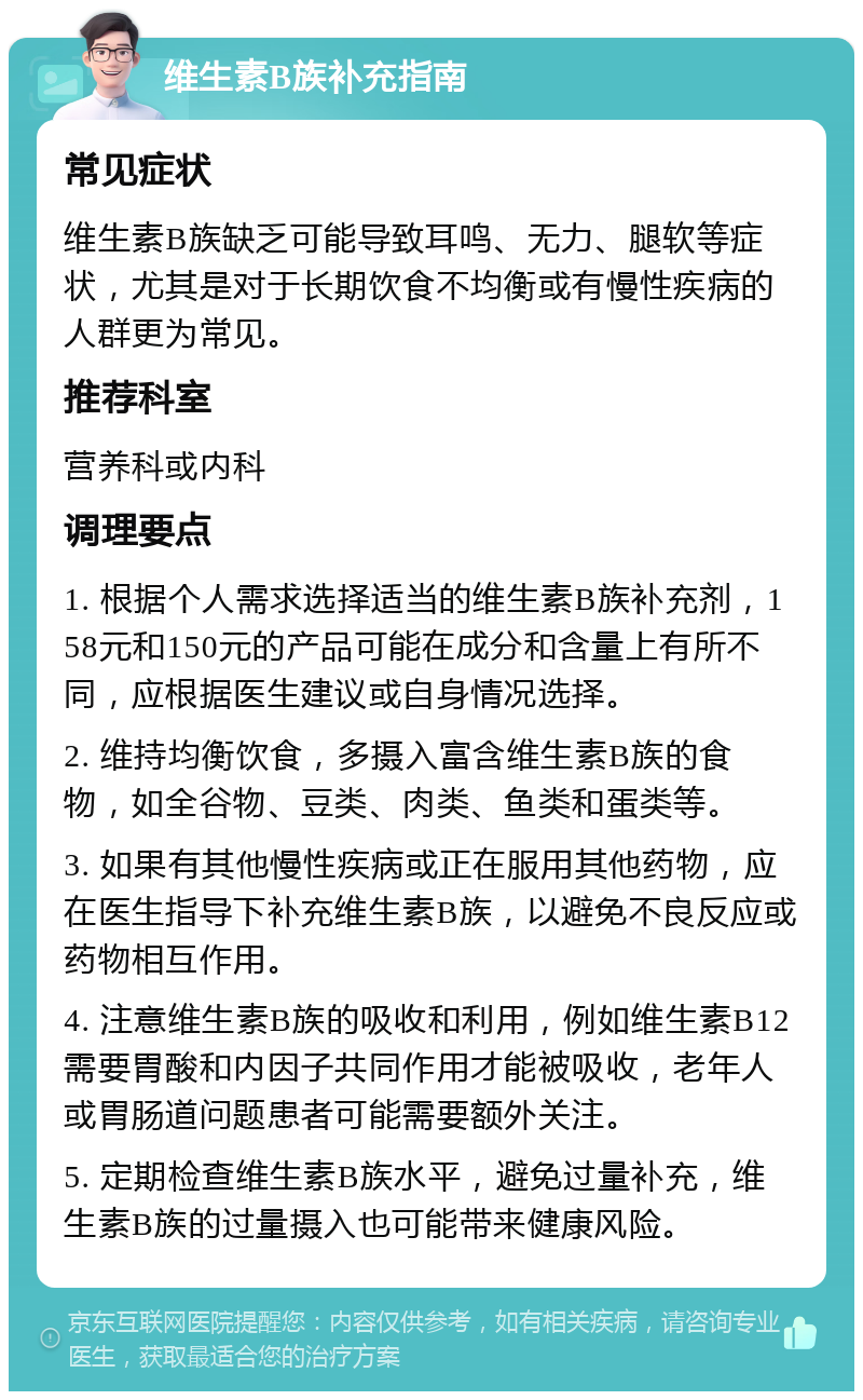 维生素B族补充指南 常见症状 维生素B族缺乏可能导致耳鸣、无力、腿软等症状，尤其是对于长期饮食不均衡或有慢性疾病的人群更为常见。 推荐科室 营养科或内科 调理要点 1. 根据个人需求选择适当的维生素B族补充剂，158元和150元的产品可能在成分和含量上有所不同，应根据医生建议或自身情况选择。 2. 维持均衡饮食，多摄入富含维生素B族的食物，如全谷物、豆类、肉类、鱼类和蛋类等。 3. 如果有其他慢性疾病或正在服用其他药物，应在医生指导下补充维生素B族，以避免不良反应或药物相互作用。 4. 注意维生素B族的吸收和利用，例如维生素B12需要胃酸和内因子共同作用才能被吸收，老年人或胃肠道问题患者可能需要额外关注。 5. 定期检查维生素B族水平，避免过量补充，维生素B族的过量摄入也可能带来健康风险。