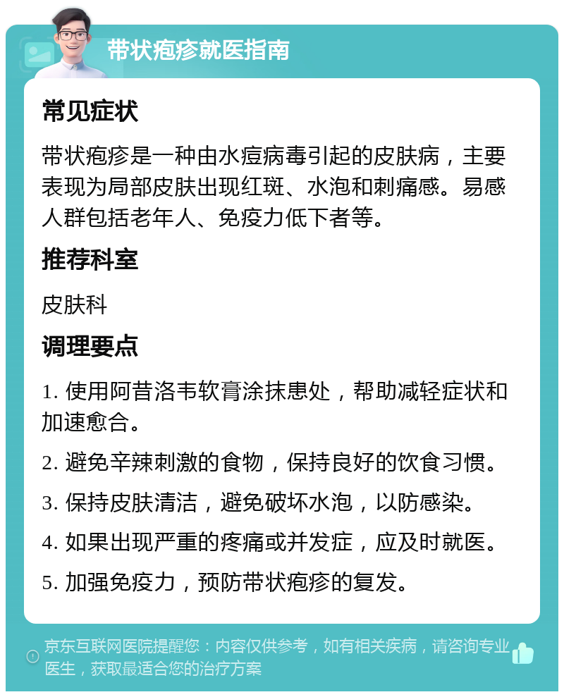 带状疱疹就医指南 常见症状 带状疱疹是一种由水痘病毒引起的皮肤病，主要表现为局部皮肤出现红斑、水泡和刺痛感。易感人群包括老年人、免疫力低下者等。 推荐科室 皮肤科 调理要点 1. 使用阿昔洛韦软膏涂抹患处，帮助减轻症状和加速愈合。 2. 避免辛辣刺激的食物，保持良好的饮食习惯。 3. 保持皮肤清洁，避免破坏水泡，以防感染。 4. 如果出现严重的疼痛或并发症，应及时就医。 5. 加强免疫力，预防带状疱疹的复发。