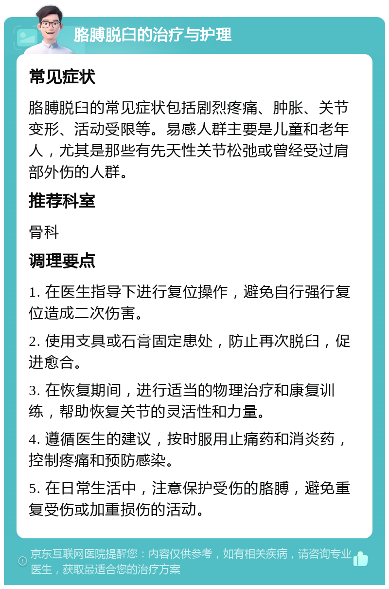 胳膊脱臼的治疗与护理 常见症状 胳膊脱臼的常见症状包括剧烈疼痛、肿胀、关节变形、活动受限等。易感人群主要是儿童和老年人，尤其是那些有先天性关节松弛或曾经受过肩部外伤的人群。 推荐科室 骨科 调理要点 1. 在医生指导下进行复位操作，避免自行强行复位造成二次伤害。 2. 使用支具或石膏固定患处，防止再次脱臼，促进愈合。 3. 在恢复期间，进行适当的物理治疗和康复训练，帮助恢复关节的灵活性和力量。 4. 遵循医生的建议，按时服用止痛药和消炎药，控制疼痛和预防感染。 5. 在日常生活中，注意保护受伤的胳膊，避免重复受伤或加重损伤的活动。