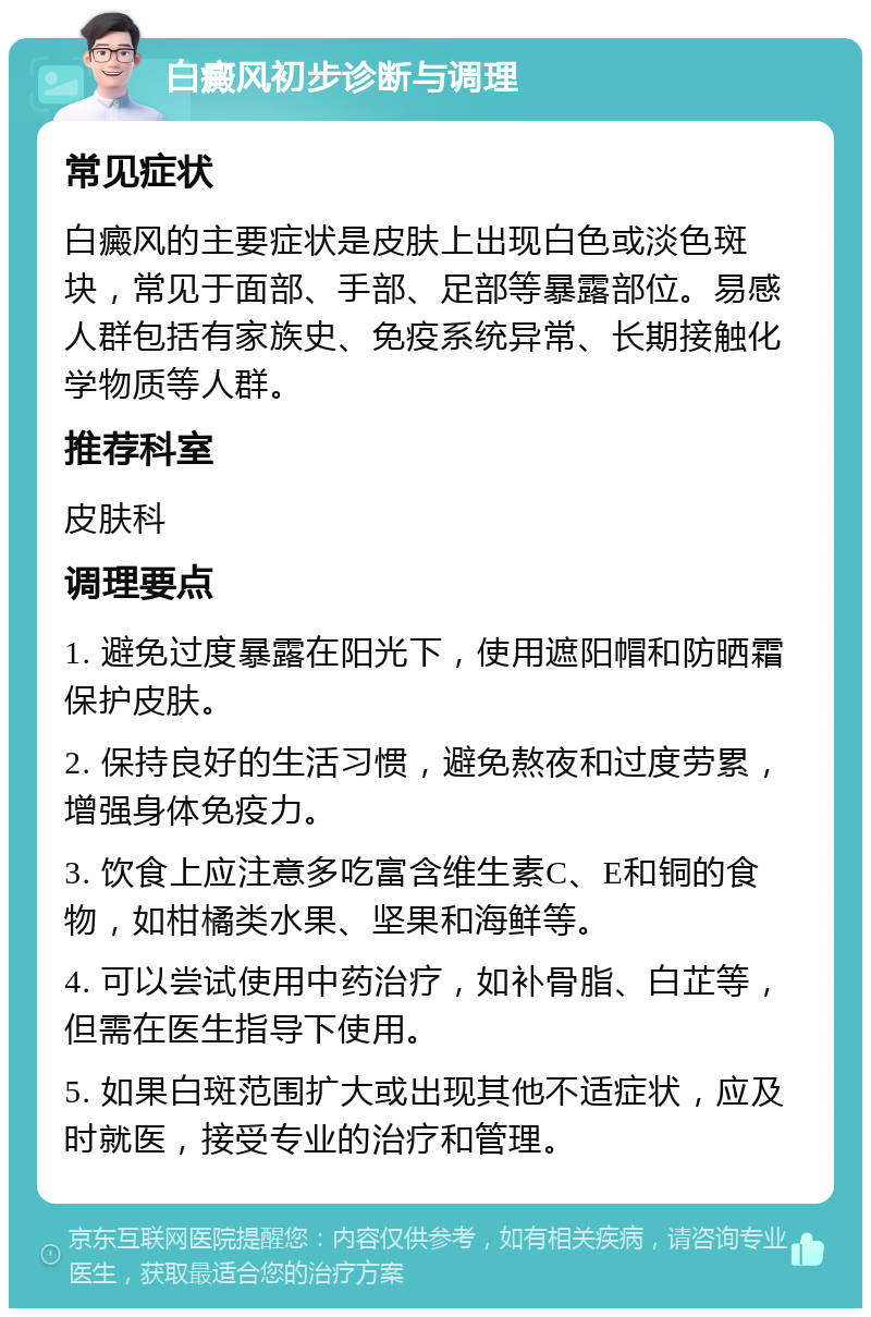 白癜风初步诊断与调理 常见症状 白癜风的主要症状是皮肤上出现白色或淡色斑块，常见于面部、手部、足部等暴露部位。易感人群包括有家族史、免疫系统异常、长期接触化学物质等人群。 推荐科室 皮肤科 调理要点 1. 避免过度暴露在阳光下，使用遮阳帽和防晒霜保护皮肤。 2. 保持良好的生活习惯，避免熬夜和过度劳累，增强身体免疫力。 3. 饮食上应注意多吃富含维生素C、E和铜的食物，如柑橘类水果、坚果和海鲜等。 4. 可以尝试使用中药治疗，如补骨脂、白芷等，但需在医生指导下使用。 5. 如果白斑范围扩大或出现其他不适症状，应及时就医，接受专业的治疗和管理。