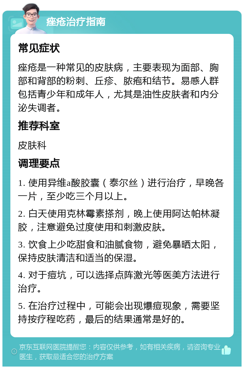 痤疮治疗指南 常见症状 痤疮是一种常见的皮肤病，主要表现为面部、胸部和背部的粉刺、丘疹、脓疱和结节。易感人群包括青少年和成年人，尤其是油性皮肤者和内分泌失调者。 推荐科室 皮肤科 调理要点 1. 使用异维a酸胶囊（泰尔丝）进行治疗，早晚各一片，至少吃三个月以上。 2. 白天使用克林霉素搽剂，晚上使用阿达帕林凝胶，注意避免过度使用和刺激皮肤。 3. 饮食上少吃甜食和油腻食物，避免暴晒太阳，保持皮肤清洁和适当的保湿。 4. 对于痘坑，可以选择点阵激光等医美方法进行治疗。 5. 在治疗过程中，可能会出现爆痘现象，需要坚持按疗程吃药，最后的结果通常是好的。