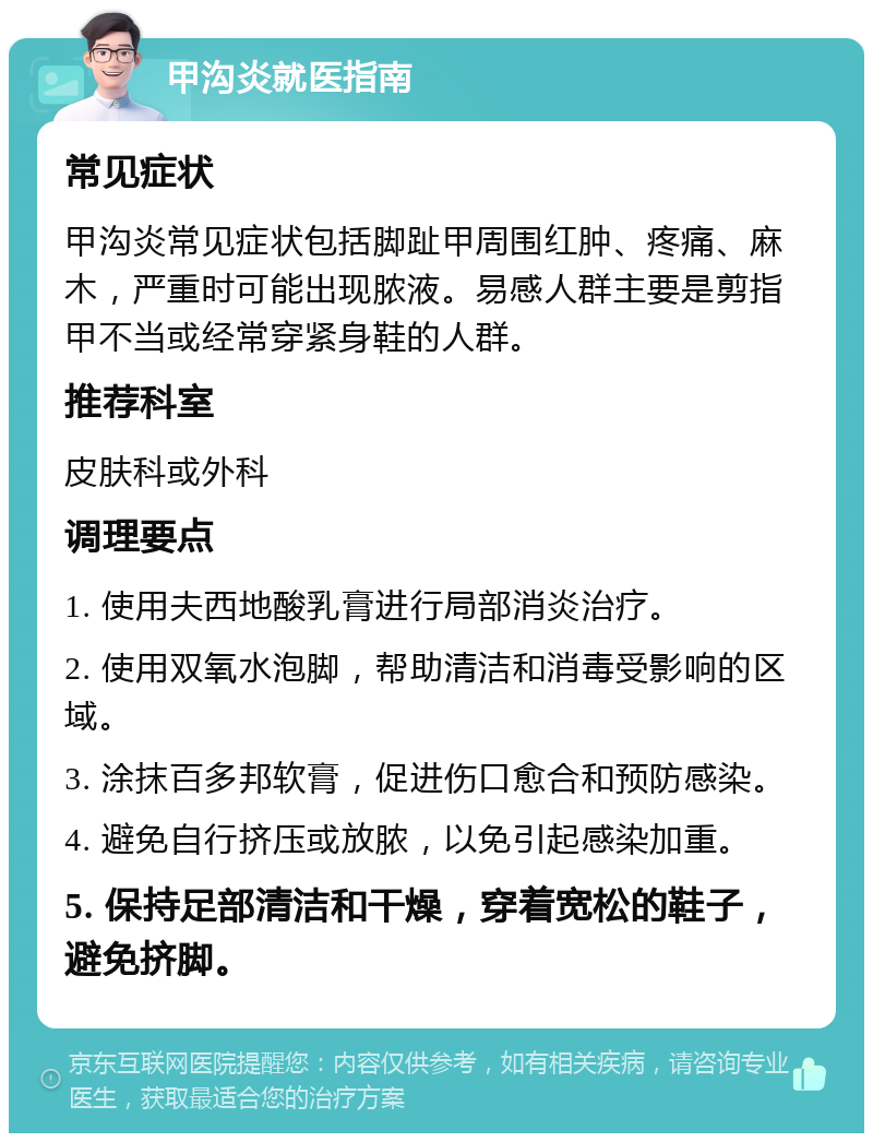 甲沟炎就医指南 常见症状 甲沟炎常见症状包括脚趾甲周围红肿、疼痛、麻木，严重时可能出现脓液。易感人群主要是剪指甲不当或经常穿紧身鞋的人群。 推荐科室 皮肤科或外科 调理要点 1. 使用夫西地酸乳膏进行局部消炎治疗。 2. 使用双氧水泡脚，帮助清洁和消毒受影响的区域。 3. 涂抹百多邦软膏，促进伤口愈合和预防感染。 4. 避免自行挤压或放脓，以免引起感染加重。 5. 保持足部清洁和干燥，穿着宽松的鞋子，避免挤脚。