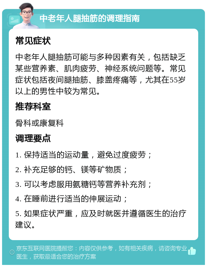 中老年人腿抽筋的调理指南 常见症状 中老年人腿抽筋可能与多种因素有关，包括缺乏某些营养素、肌肉疲劳、神经系统问题等。常见症状包括夜间腿抽筋、膝盖疼痛等，尤其在55岁以上的男性中较为常见。 推荐科室 骨科或康复科 调理要点 1. 保持适当的运动量，避免过度疲劳； 2. 补充足够的钙、镁等矿物质； 3. 可以考虑服用氨糖钙等营养补充剂； 4. 在睡前进行适当的伸展运动； 5. 如果症状严重，应及时就医并遵循医生的治疗建议。