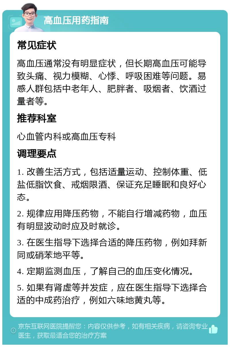 高血压用药指南 常见症状 高血压通常没有明显症状，但长期高血压可能导致头痛、视力模糊、心悸、呼吸困难等问题。易感人群包括中老年人、肥胖者、吸烟者、饮酒过量者等。 推荐科室 心血管内科或高血压专科 调理要点 1. 改善生活方式，包括适量运动、控制体重、低盐低脂饮食、戒烟限酒、保证充足睡眠和良好心态。 2. 规律应用降压药物，不能自行增减药物，血压有明显波动时应及时就诊。 3. 在医生指导下选择合适的降压药物，例如拜新同或硝苯地平等。 4. 定期监测血压，了解自己的血压变化情况。 5. 如果有肾虚等并发症，应在医生指导下选择合适的中成药治疗，例如六味地黄丸等。